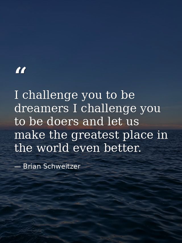 I challenge you to be dreamers I challenge you to be doers and let us make the greatest place in the world even better. — Brian Schweitzer