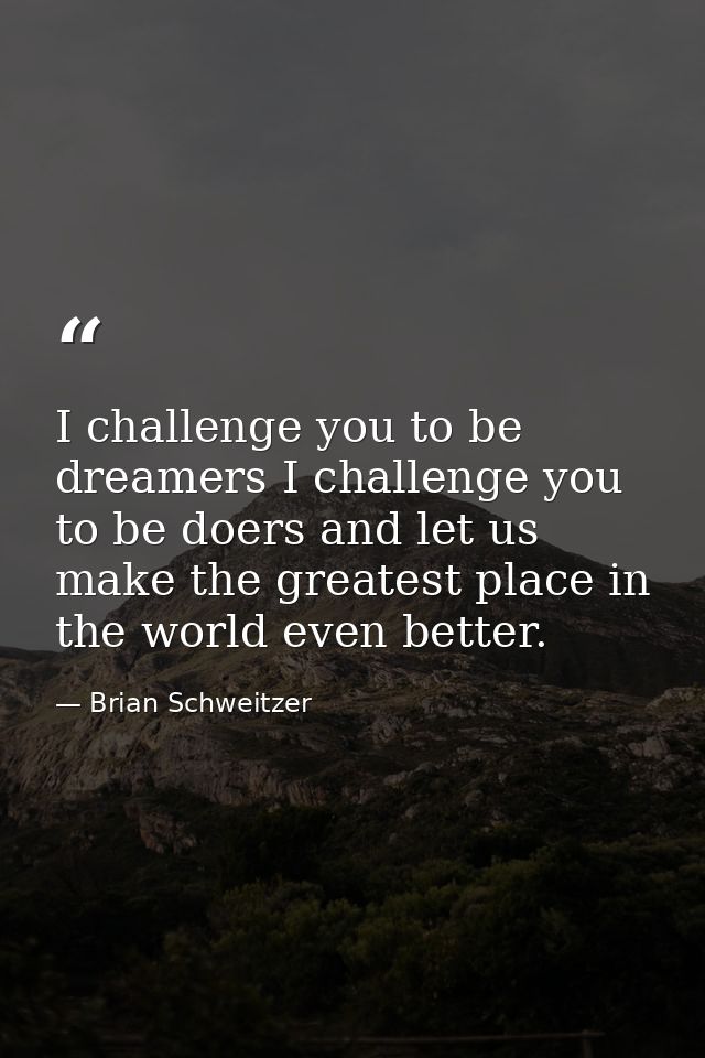I challenge you to be dreamers I challenge you to be doers and let us make the greatest place in the world even better. — Brian Schweitzer