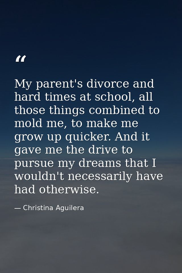 My parent's divorce and hard times at school, all those things combined to mold me, to make me grow up quicker. And it g — Christina Aguilera
