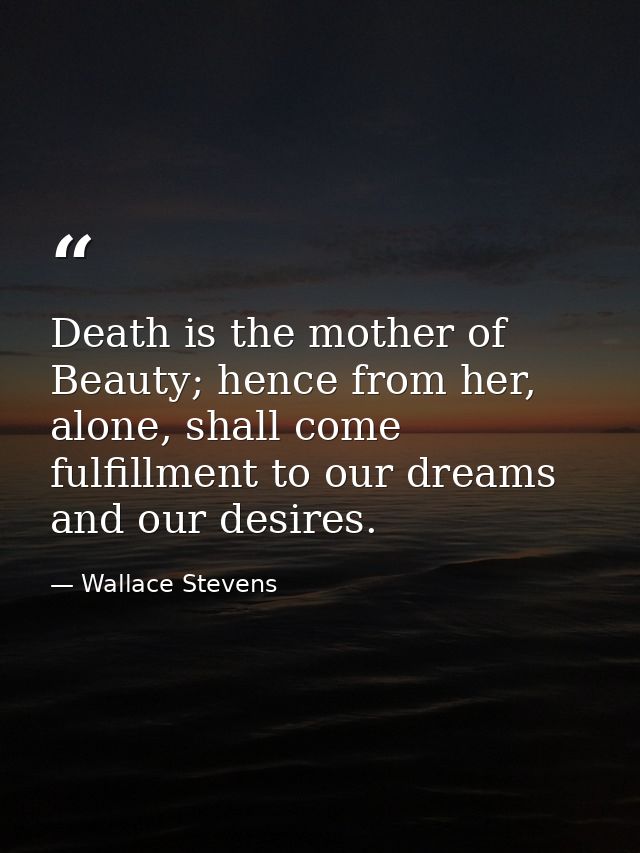 Death is the mother of Beauty; hence from her, alone, shall come fulfillment to our dreams and our desires. — Wallace Stevens