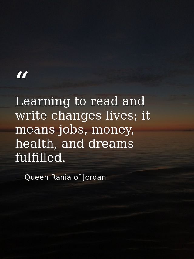 Learning to read and write changes lives; it means jobs, money, health, and dreams fulfilled. — Queen Rania of Jordan