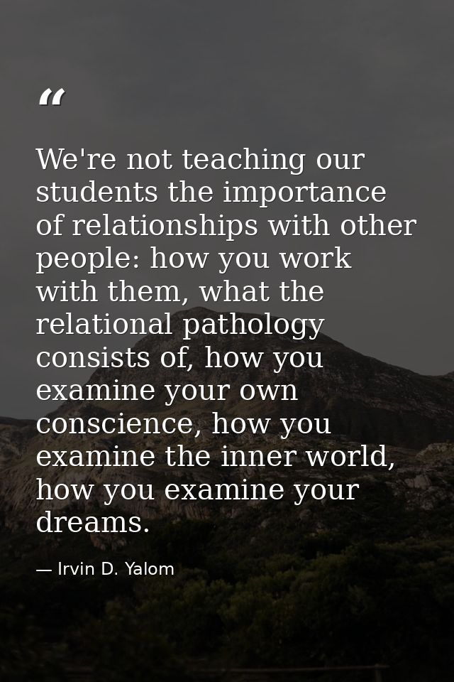 We're not teaching our students the importance of relationships with other people: how you work with them, what the rela — Irvin D. Yalom