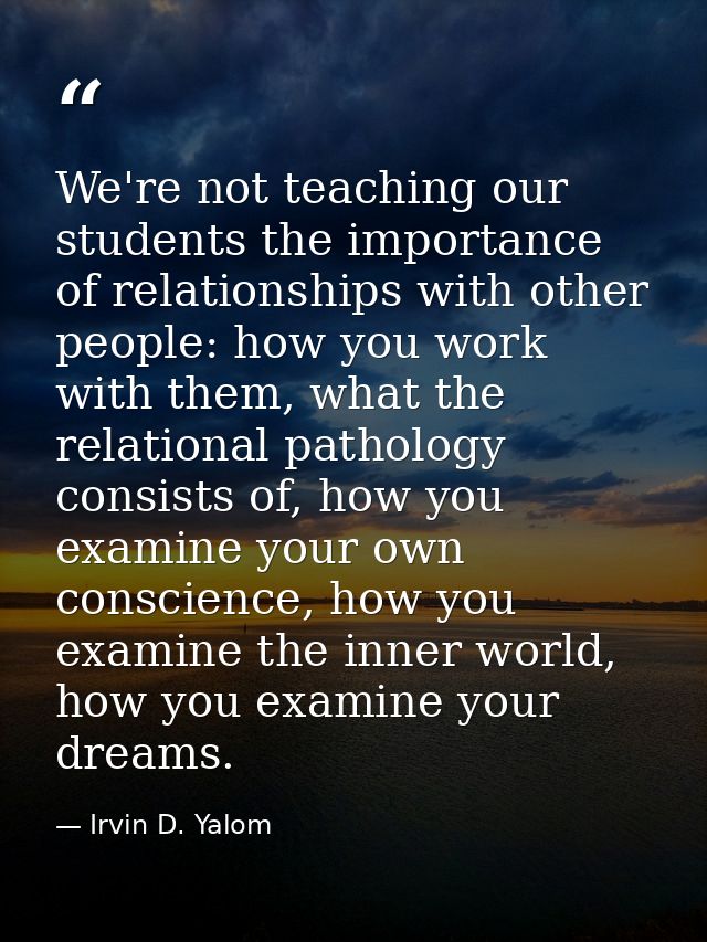 We're not teaching our students the importance of relationships with other people: how you work with them, what the rela — Irvin D. Yalom