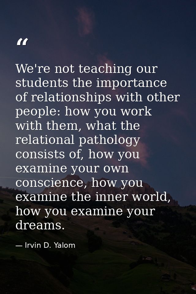 We're not teaching our students the importance of relationships with other people: how you work with them, what the rela — Irvin D. Yalom