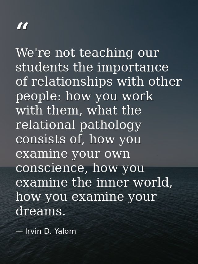 We're not teaching our students the importance of relationships with other people: how you work with them, what the rela — Irvin D. Yalom