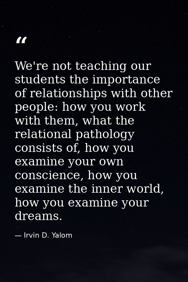 We're not teaching our students the importance of relationships with other people: how you work with them, what the rela — Irvin D. Yalom