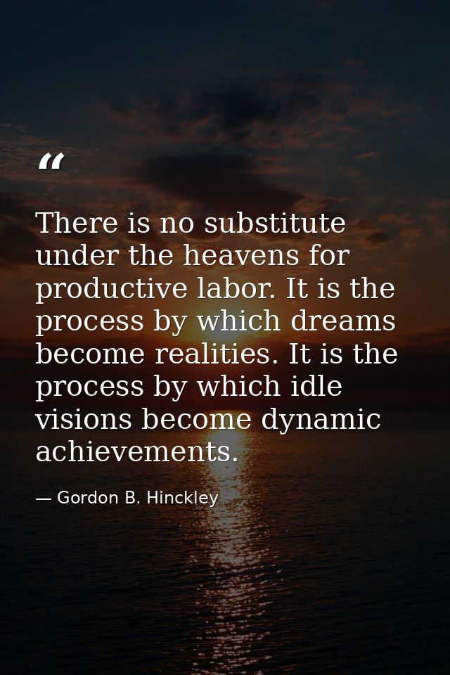 There is no substitute under the heavens for productive labor. It is the process by which dreams become realities. It is — Gordon B. Hinckley