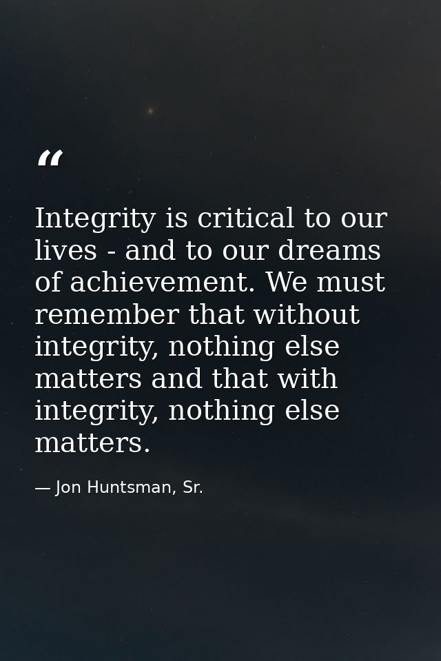Integrity is critical to our lives - and to our dreams of achievement. We must remember that without integrity, nothing  — Jon Huntsman, Sr.