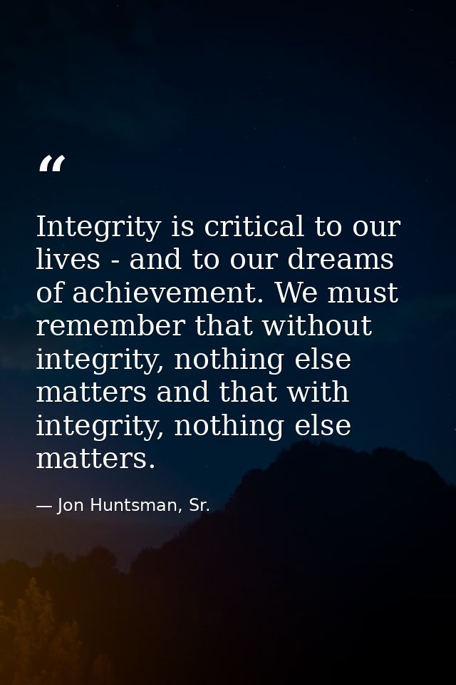 Integrity is critical to our lives - and to our dreams of achievement. We must remember that without integrity, nothing  — Jon Huntsman, Sr.