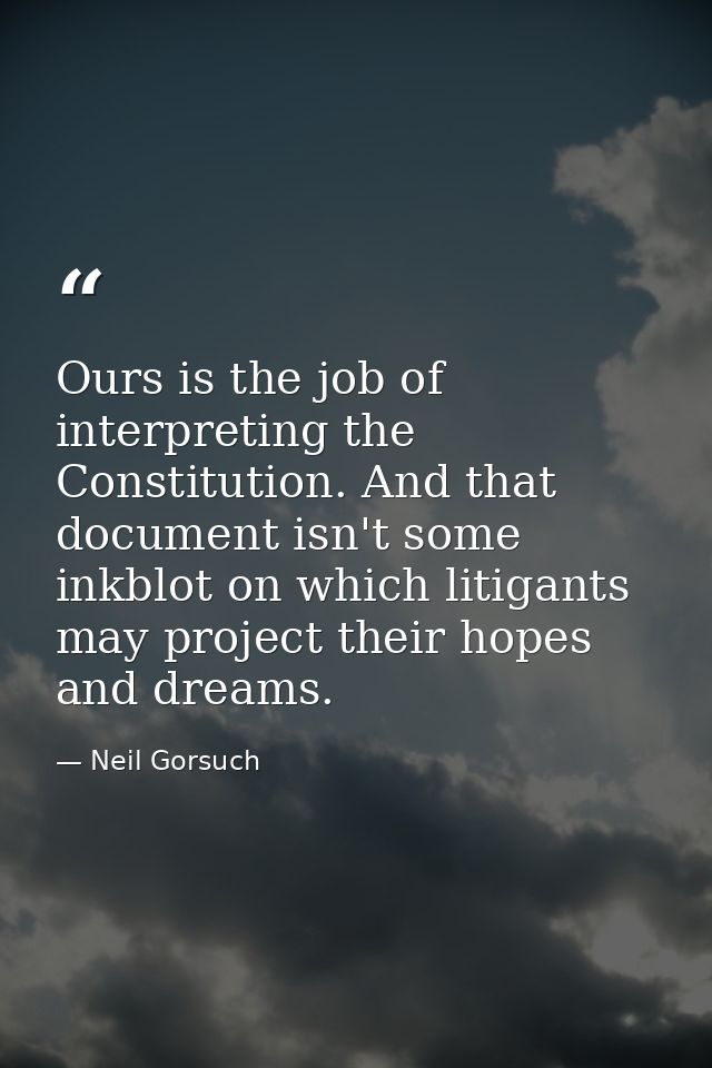 Ours is the job of interpreting the Constitution. And that document isn't some inkblot on which litigants may project th — Neil Gorsuch