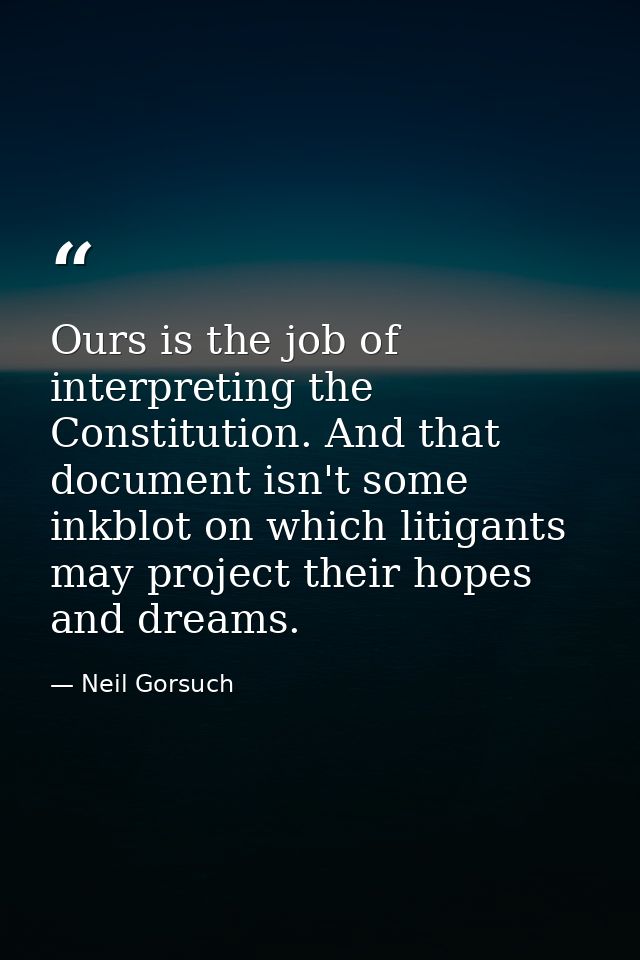 Ours is the job of interpreting the Constitution. And that document isn't some inkblot on which litigants may project th — Neil Gorsuch