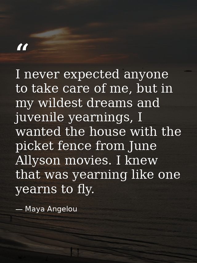 I never expected anyone to take care of me, but in my wildest dreams and juvenile yearnings, I wanted the house with the — Maya Angelou