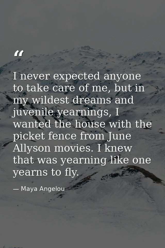 I never expected anyone to take care of me, but in my wildest dreams and juvenile yearnings, I wanted the house with the — Maya Angelou