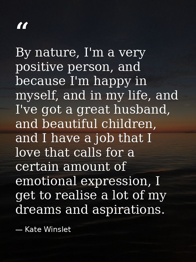 By nature, I'm a very positive person, and because I'm happy in myself, and in my life, and I've got a great husband, an — Kate Winslet