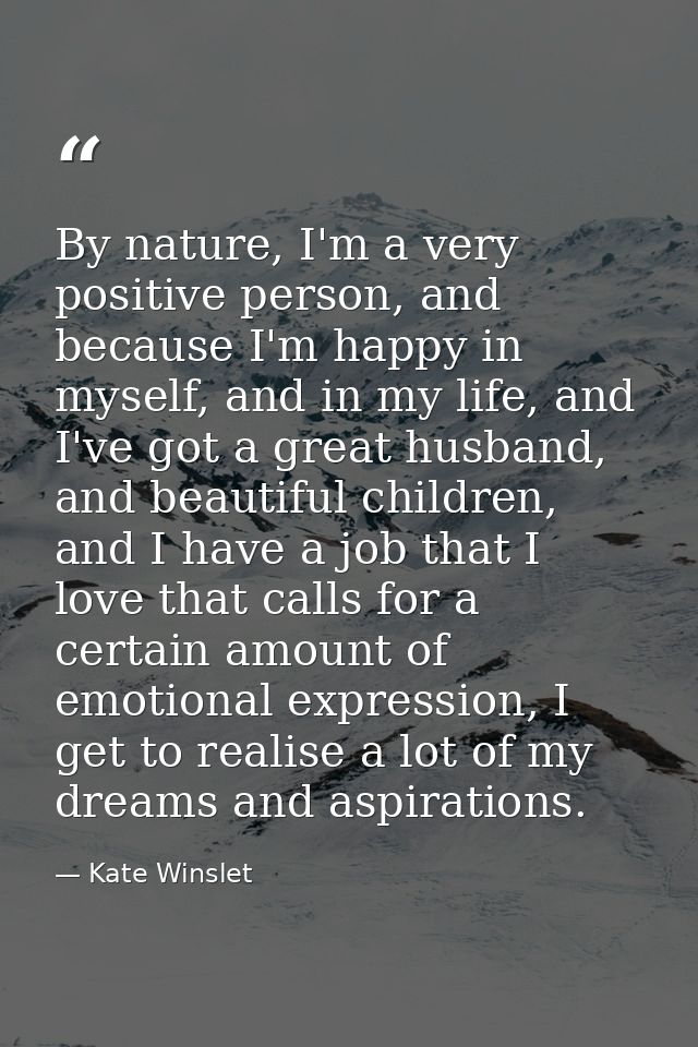 By nature, I'm a very positive person, and because I'm happy in myself, and in my life, and I've got a great husband, an — Kate Winslet