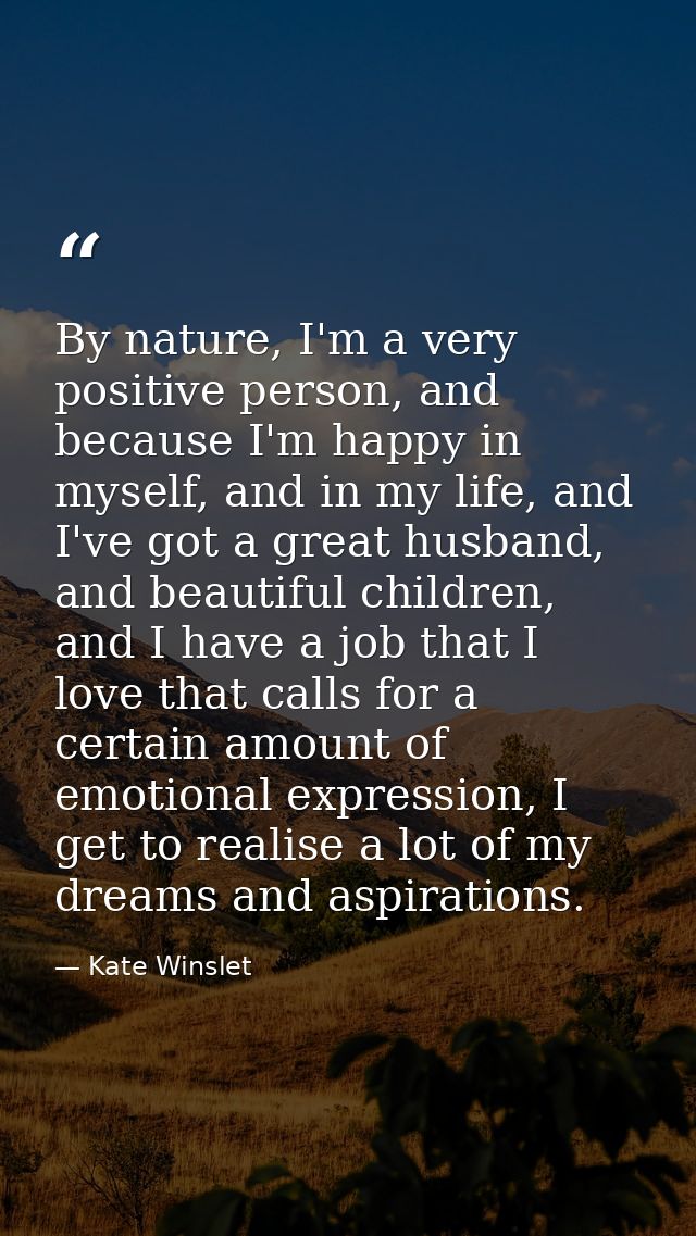 By nature, I'm a very positive person, and because I'm happy in myself, and in my life, and I've got a great husband, an — Kate Winslet