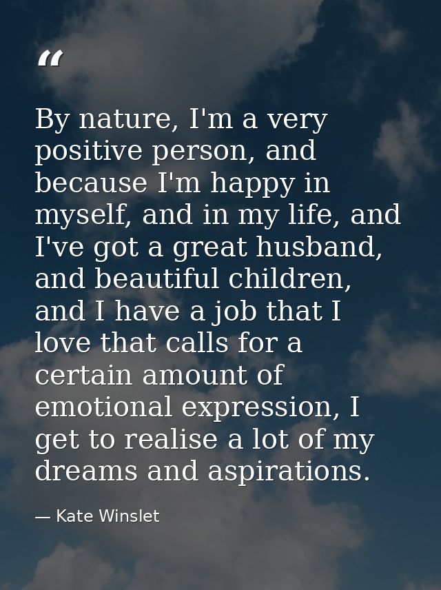 By nature, I'm a very positive person, and because I'm happy in myself, and in my life, and I've got a great husband, an — Kate Winslet