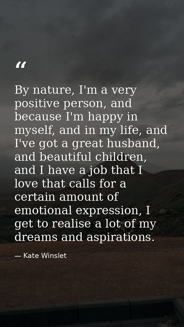 By nature, I'm a very positive person, and because I'm happy in myself, and in my life, and I've got a great husband, an — Kate Winslet