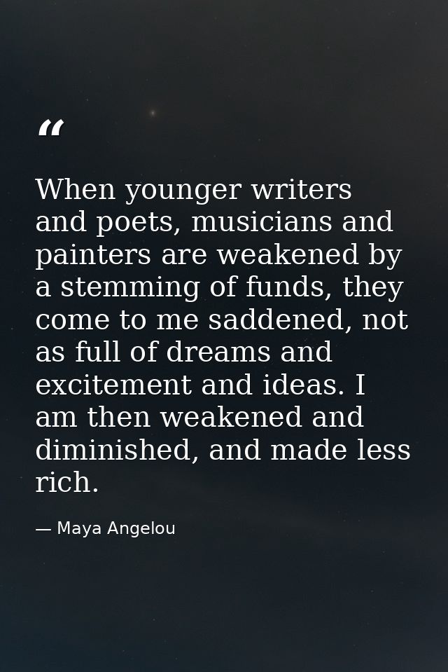 When younger writers and poets, musicians and painters are weakened by a stemming of funds, they come to me saddened, no — Maya Angelou