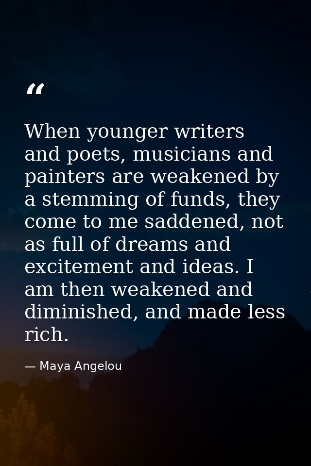 When younger writers and poets, musicians and painters are weakened by a stemming of funds, they come to me saddened, no — Maya Angelou