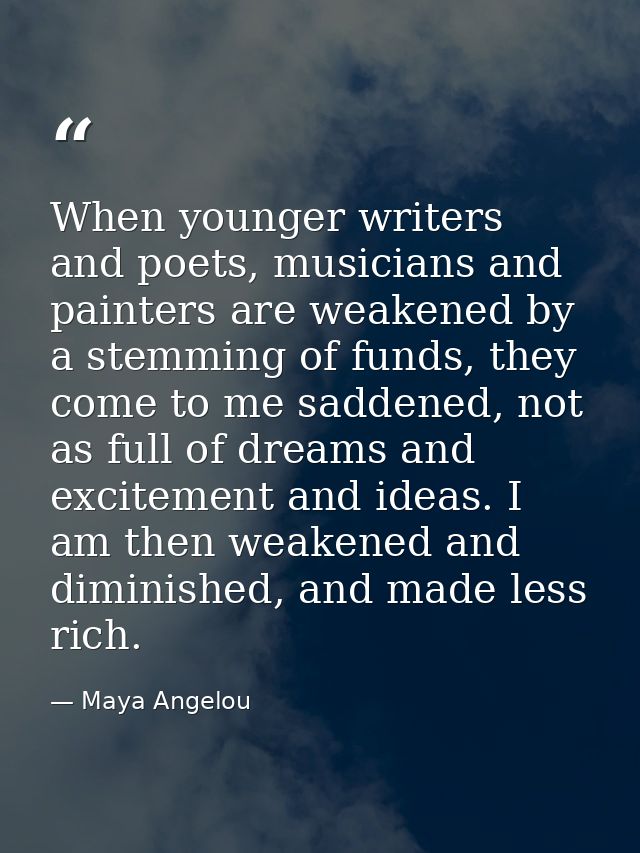 When younger writers and poets, musicians and painters are weakened by a stemming of funds, they come to me saddened, no — Maya Angelou