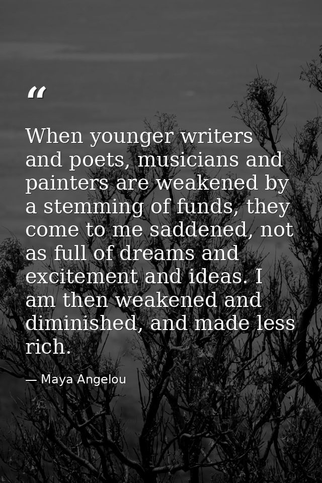 When younger writers and poets, musicians and painters are weakened by a stemming of funds, they come to me saddened, no — Maya Angelou