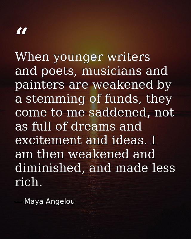When younger writers and poets, musicians and painters are weakened by a stemming of funds, they come to me saddened, no — Maya Angelou