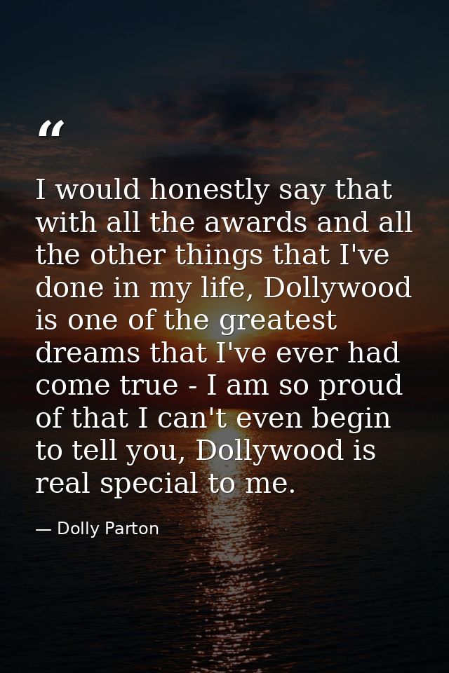 I would honestly say that with all the awards and all the other things that I've done in my life, Dollywood is one of th — Dolly Parton