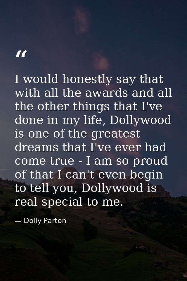 I would honestly say that with all the awards and all the other things that I've done in my life, Dollywood is one of th — Dolly Parton