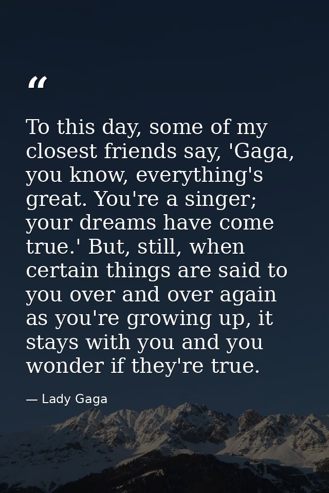 To this day, some of my closest friends say, 'Gaga, you know, everything's great. You're a singer; your dreams have come — Lady Gaga