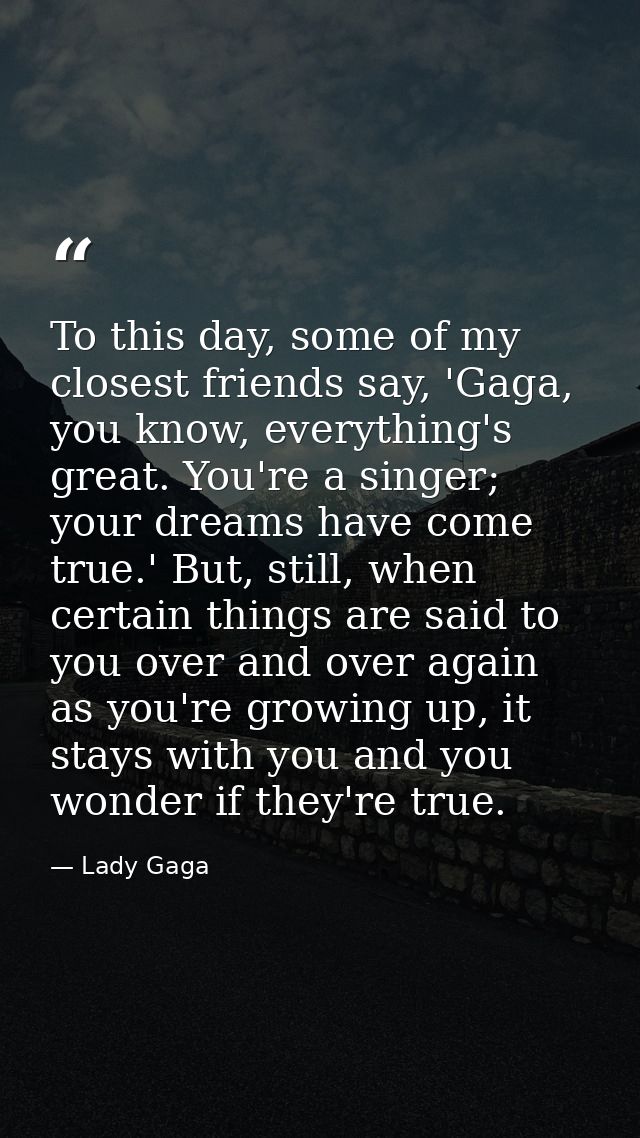 To this day, some of my closest friends say, 'Gaga, you know, everything's great. You're a singer; your dreams have come — Lady Gaga