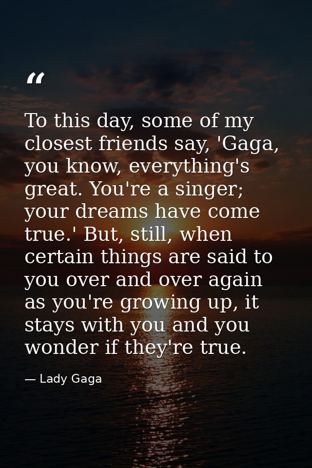 To this day, some of my closest friends say, 'Gaga, you know, everything's great. You're a singer; your dreams have come — Lady Gaga