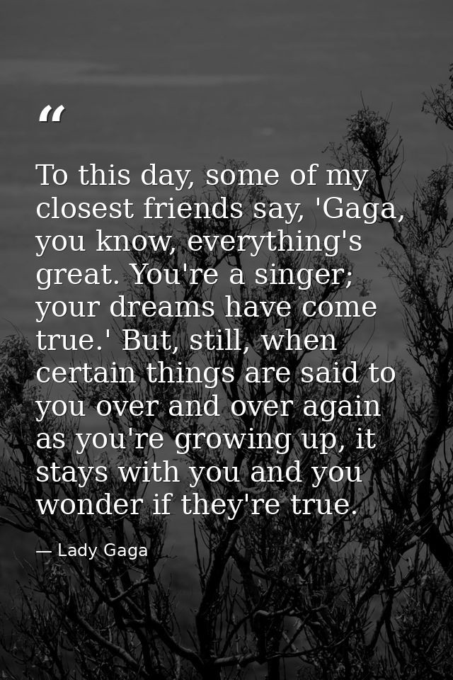To this day, some of my closest friends say, 'Gaga, you know, everything's great. You're a singer; your dreams have come — Lady Gaga