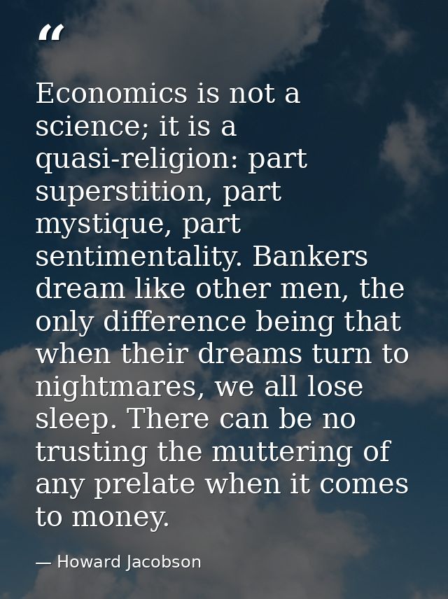 Economics is not a science; it is a quasi-religion: part superstition, part mystique, part sentimentality. Bankers dream — Howard Jacobson