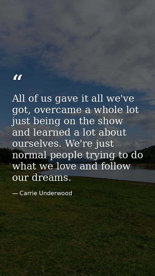 All of us gave it all we've got, overcame a whole lot just being on the show and learned a lot about ourselves. We're ju — Carrie Underwood