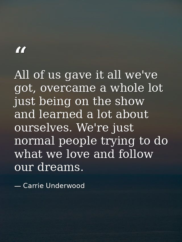 All of us gave it all we've got, overcame a whole lot just being on the show and learned a lot about ourselves. We're ju — Carrie Underwood