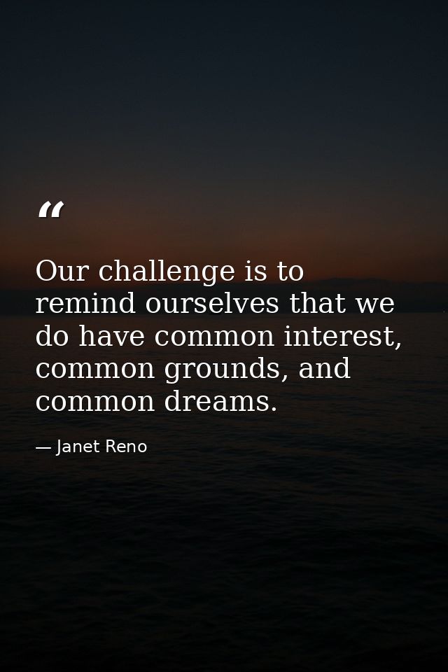 Our challenge is to remind ourselves that we do have common interest, common grounds, and common dreams. — Janet Reno