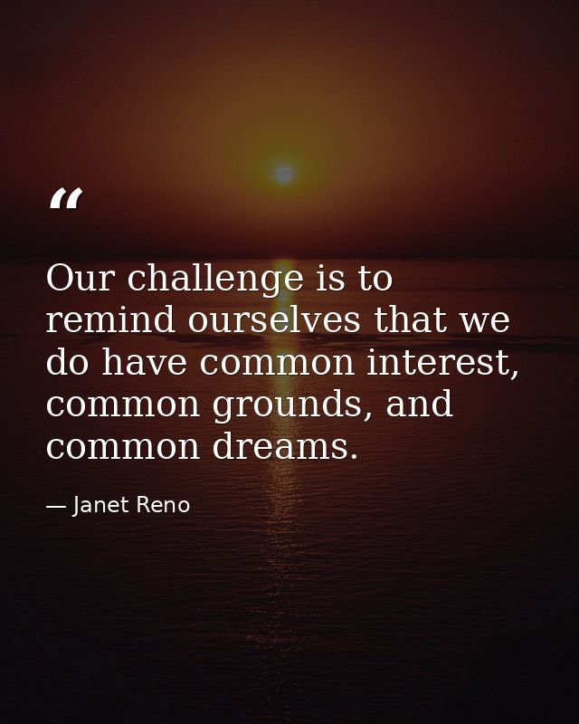 Our challenge is to remind ourselves that we do have common interest, common grounds, and common dreams. — Janet Reno