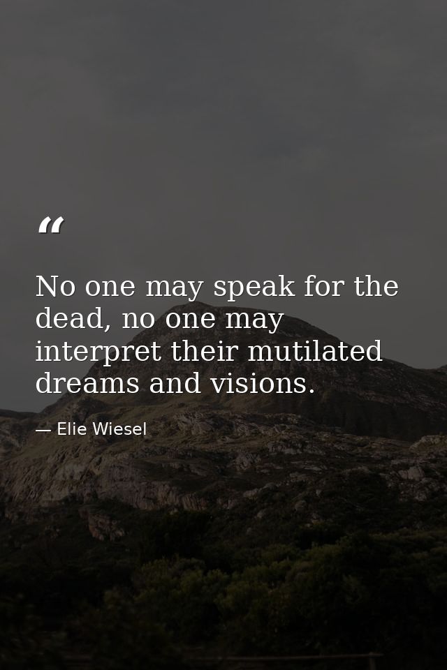 No one may speak for the dead, no one may interpret their mutilated dreams and visions. — Elie Wiesel