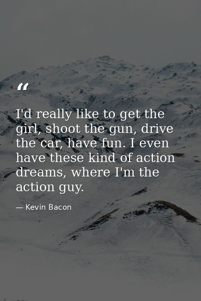 I'd really like to get the girl, shoot the gun, drive the car, have fun. I even have these kind of action dreams, where  — Kevin Bacon