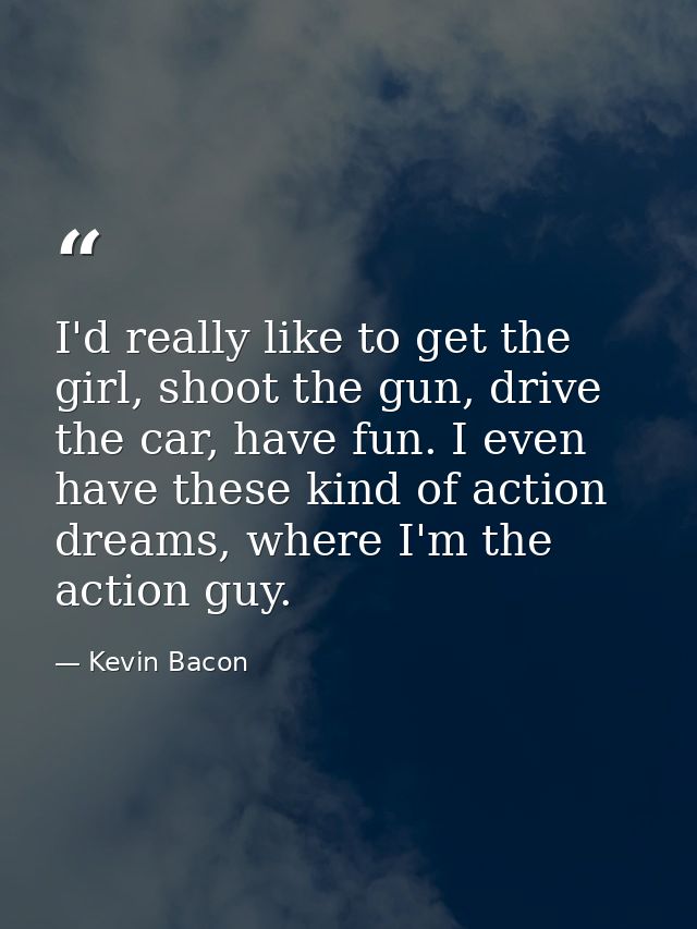 I'd really like to get the girl, shoot the gun, drive the car, have fun. I even have these kind of action dreams, where  — Kevin Bacon