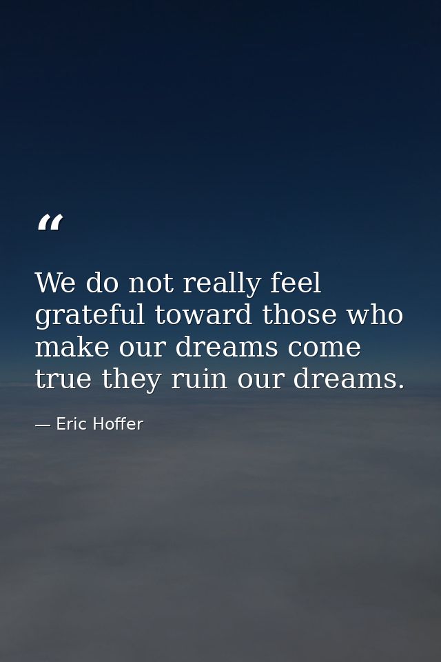 We do not really feel grateful toward those who make our dreams come true they ruin our dreams. — Eric Hoffer