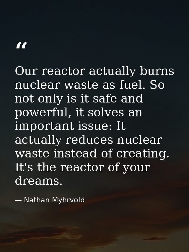 Our reactor actually burns nuclear waste as fuel. So not only is it safe and powerful, it solves an important issue: It  — Nathan Myhrvold