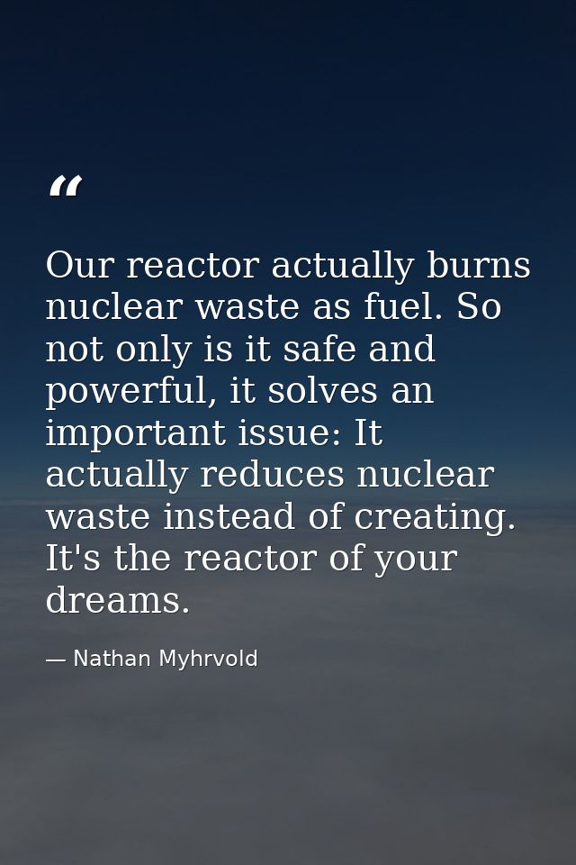 Our reactor actually burns nuclear waste as fuel. So not only is it safe and powerful, it solves an important issue: It  — Nathan Myhrvold