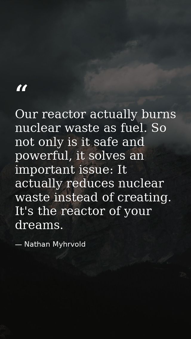 Our reactor actually burns nuclear waste as fuel. So not only is it safe and powerful, it solves an important issue: It  — Nathan Myhrvold