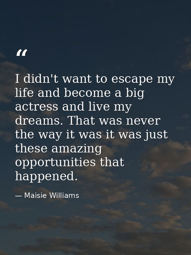 I didn't want to escape my life and become a big actress and live my dreams. That was never the way it was it was just t — Maisie Williams