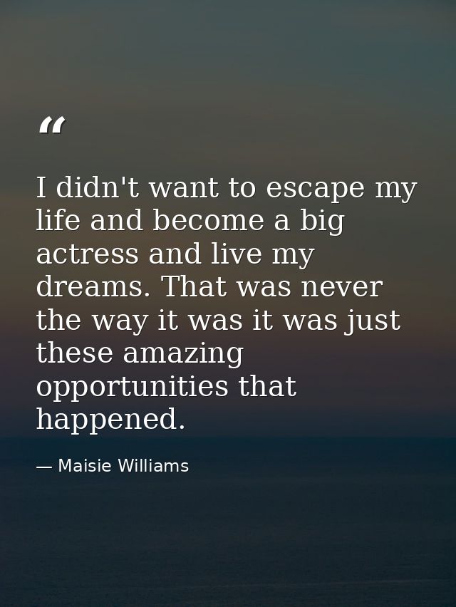 I didn't want to escape my life and become a big actress and live my dreams. That was never the way it was it was just t — Maisie Williams