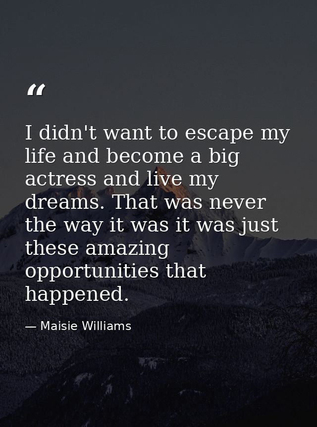 I didn't want to escape my life and become a big actress and live my dreams. That was never the way it was it was just t — Maisie Williams