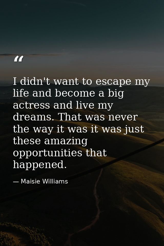 I didn't want to escape my life and become a big actress and live my dreams. That was never the way it was it was just t — Maisie Williams