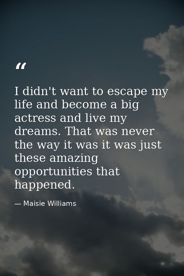 I didn't want to escape my life and become a big actress and live my dreams. That was never the way it was it was just t — Maisie Williams